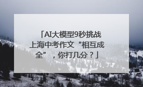 AI大模型9秒挑战上海中考作文“相互成全”，你打几分？