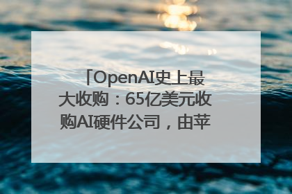 OpenAI史上最大收购：65亿美元收购AI硬件公司，由苹果前设计总监创办
